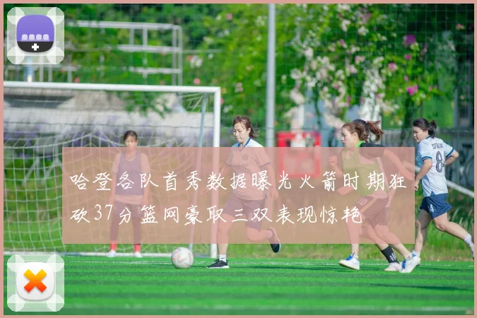 哈登各队首秀数据曝光火箭时期狂砍37分篮网豪取三双表现惊艳