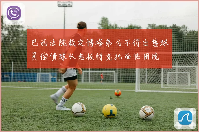 巴西法院裁定博塔弗戈不得出售球员偿债球队老板特克托面临困境