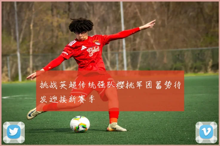 挑战英超传统强队樱桃军团蓄势待发迎接新赛季