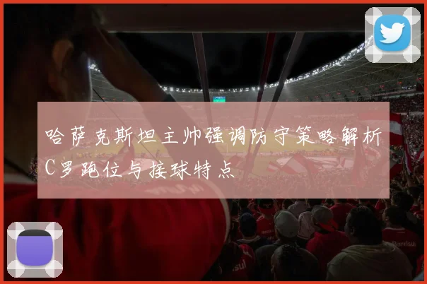 哈萨克斯坦主帅强调防守策略解析C罗跑位与接球特点