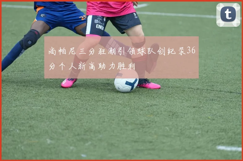 尚帕尼三分狂潮引领球队创纪录36分个人新高助力胜利