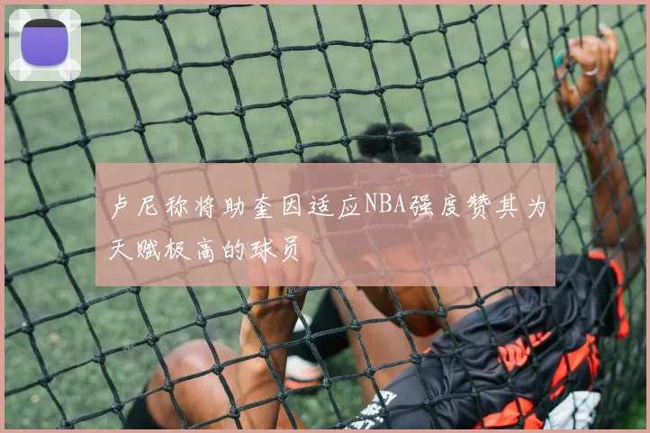 卢尼称将助奎因适应NBA强度赞其为天赋极高的球员