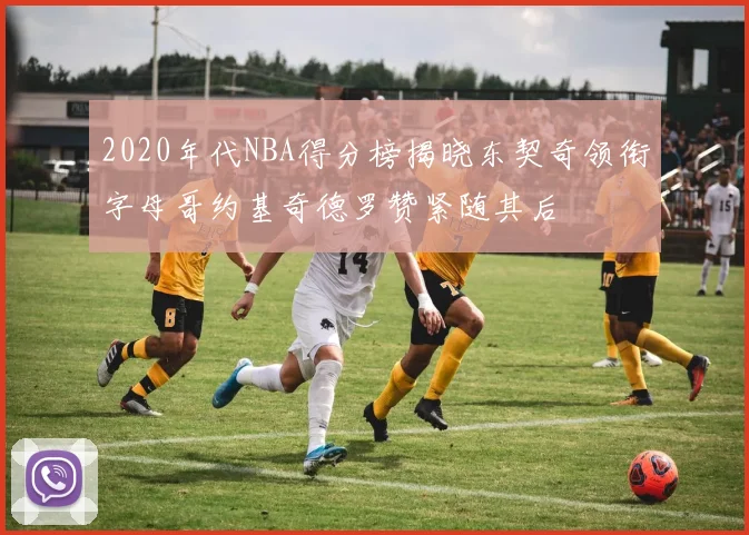 2020年代NBA得分榜揭晓东契奇领衔字母哥约基奇德罗赞紧随其后