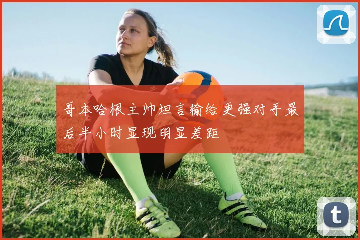 哥本哈根主帅坦言输给更强对手最后半小时显现明显差距
