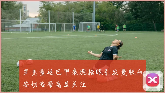 罗克重返巴甲表现抢眼引发曼联和安切洛蒂高度关注